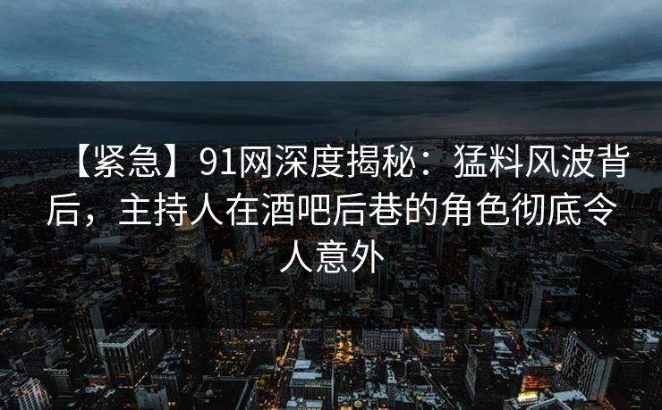 【紧急】91网深度揭秘：猛料风波背后，主持人在酒吧后巷的角色彻底令人意外