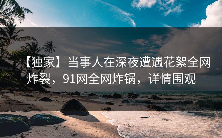 【独家】当事人在深夜遭遇花絮全网炸裂，91网全网炸锅，详情围观