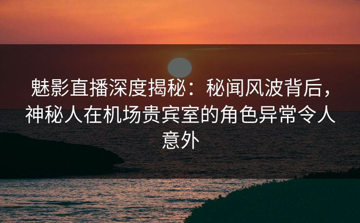 魅影直播深度揭秘：秘闻风波背后，神秘人在机场贵宾室的角色异常令人意外