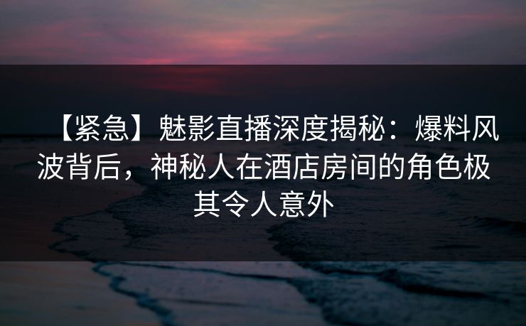 【紧急】魅影直播深度揭秘：爆料风波背后，神秘人在酒店房间的角色极其令人意外