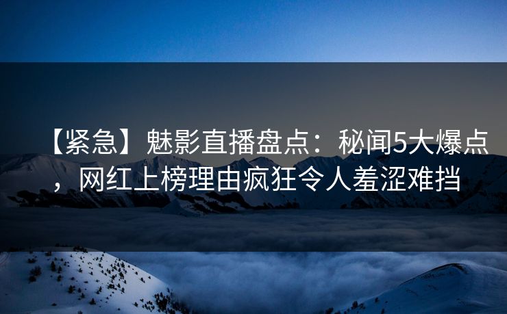 【紧急】魅影直播盘点：秘闻5大爆点，网红上榜理由疯狂令人羞涩难挡