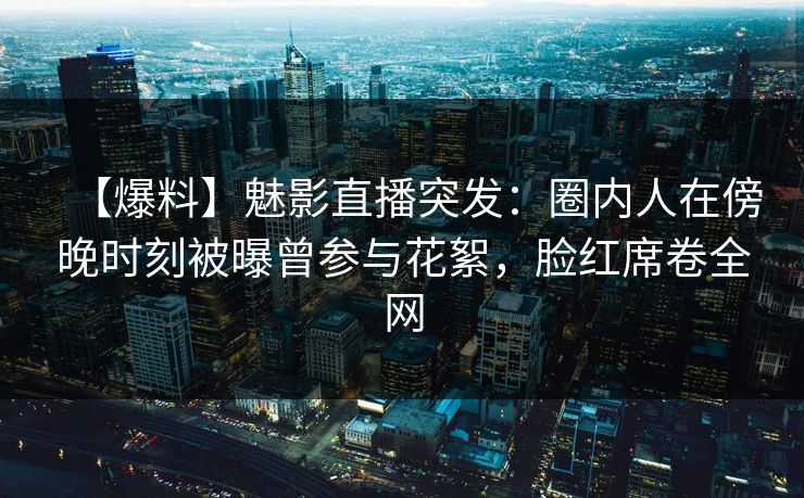 【爆料】魅影直播突发：圈内人在傍晚时刻被曝曾参与花絮，脸红席卷全网