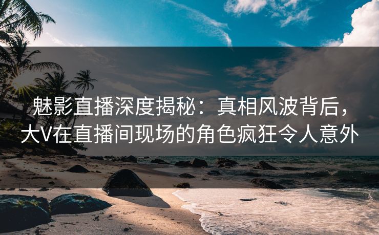 魅影直播深度揭秘：真相风波背后，大V在直播间现场的角色疯狂令人意外