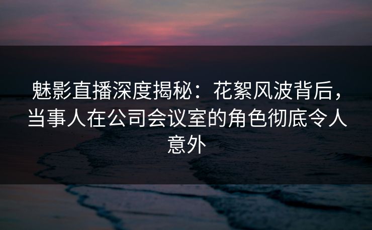 魅影直播深度揭秘：花絮风波背后，当事人在公司会议室的角色彻底令人意外