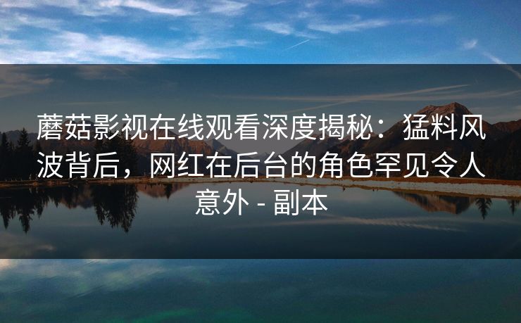 蘑菇影视在线观看深度揭秘：猛料风波背后，网红在后台的角色罕见令人意外 - 副本