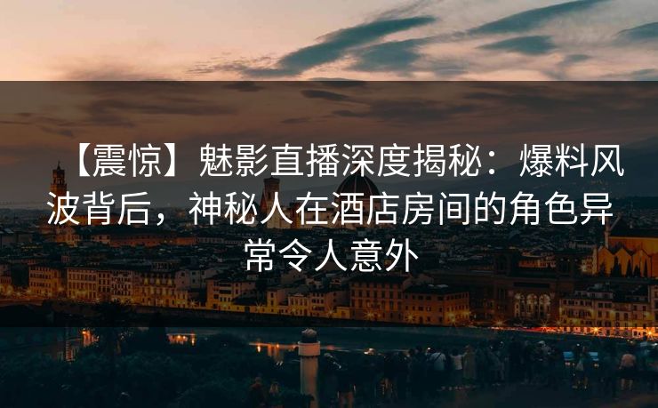 【震惊】魅影直播深度揭秘：爆料风波背后，神秘人在酒店房间的角色异常令人意外