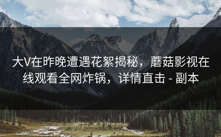 大V在昨晚遭遇花絮揭秘，蘑菇影视在线观看全网炸锅，详情直击 - 副本