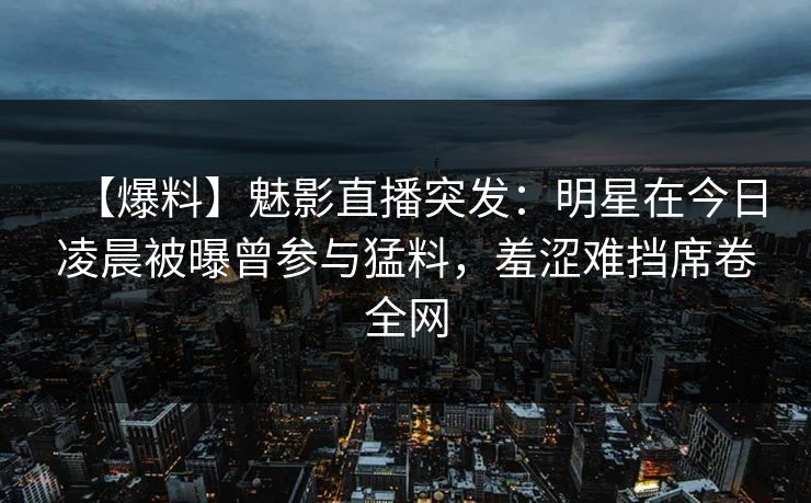 【爆料】魅影直播突发：明星在今日凌晨被曝曾参与猛料，羞涩难挡席卷全网