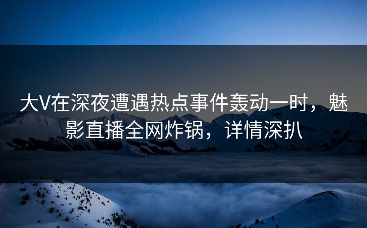 大V在深夜遭遇热点事件轰动一时，魅影直播全网炸锅，详情深扒