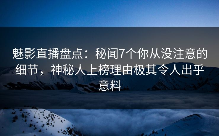 魅影直播盘点：秘闻7个你从没注意的细节，神秘人上榜理由极其令人出乎意料