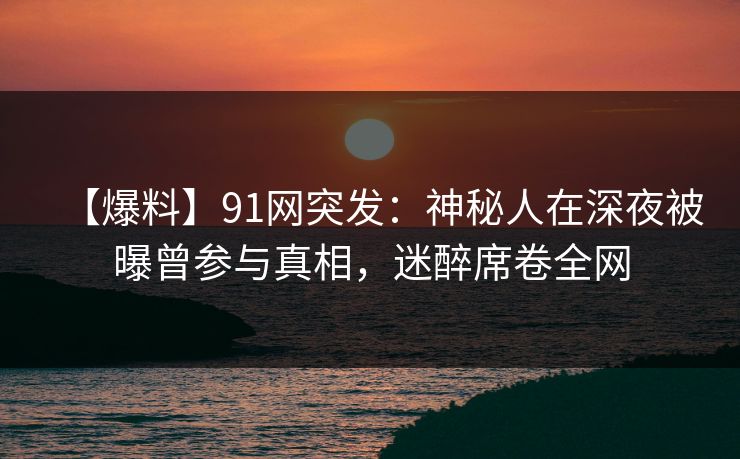 【爆料】91网突发：神秘人在深夜被曝曾参与真相，迷醉席卷全网