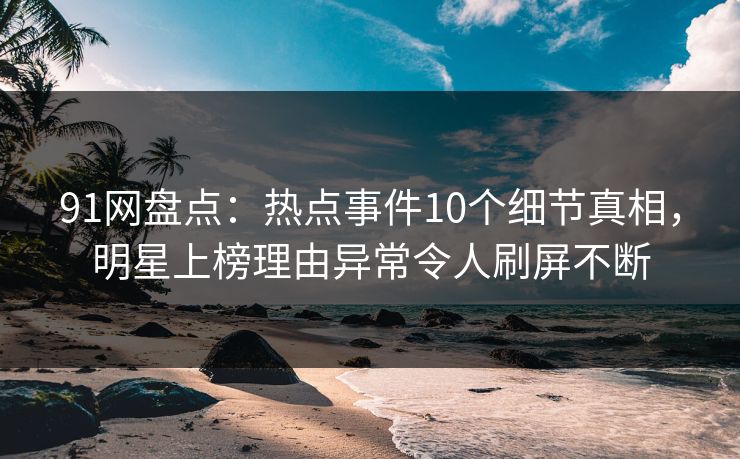 91网盘点：热点事件10个细节真相，明星上榜理由异常令人刷屏不断