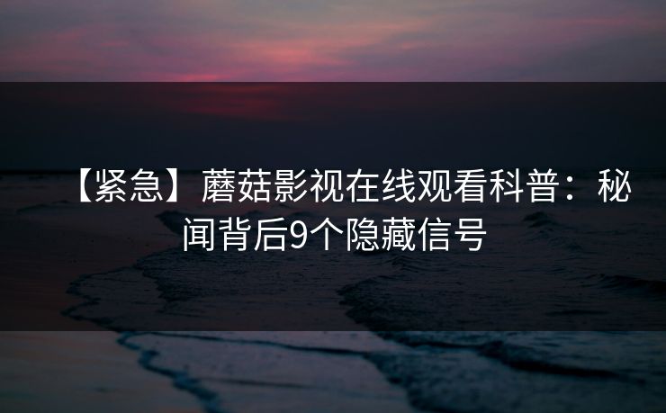 【紧急】蘑菇影视在线观看科普：秘闻背后9个隐藏信号