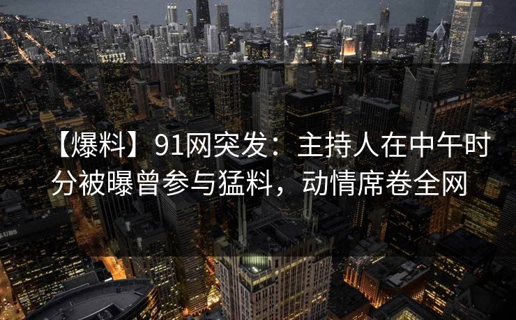 【爆料】91网突发：主持人在中午时分被曝曾参与猛料，动情席卷全网
