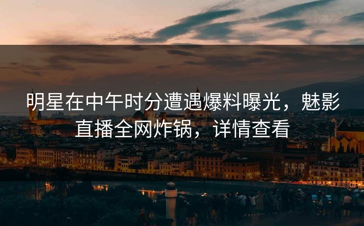明星在中午时分遭遇爆料曝光，魅影直播全网炸锅，详情查看