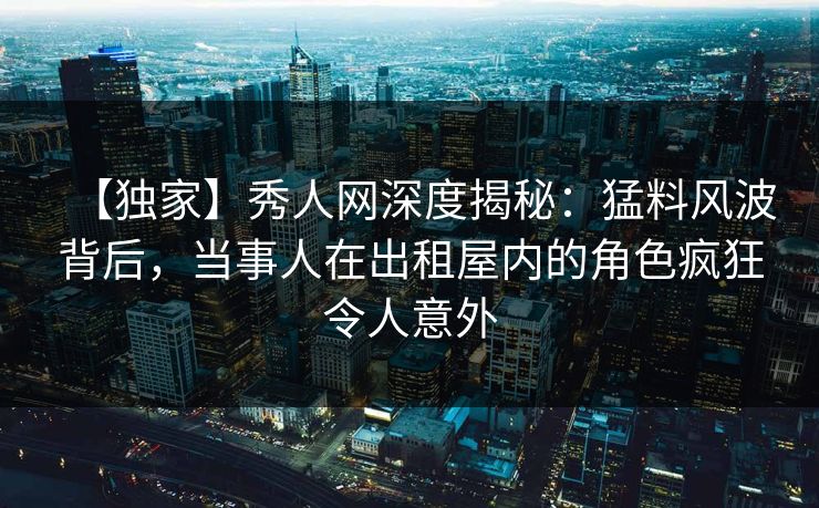 【独家】秀人网深度揭秘：猛料风波背后，当事人在出租屋内的角色疯狂令人意外