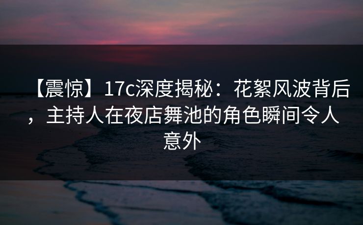 【震惊】17c深度揭秘：花絮风波背后，主持人在夜店舞池的角色瞬间令人意外
