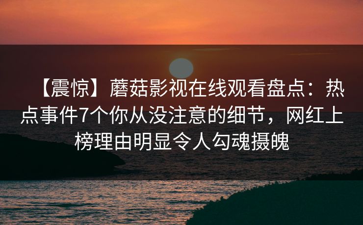 【震惊】蘑菇影视在线观看盘点：热点事件7个你从没注意的细节，网红上榜理由明显令人勾魂摄魄