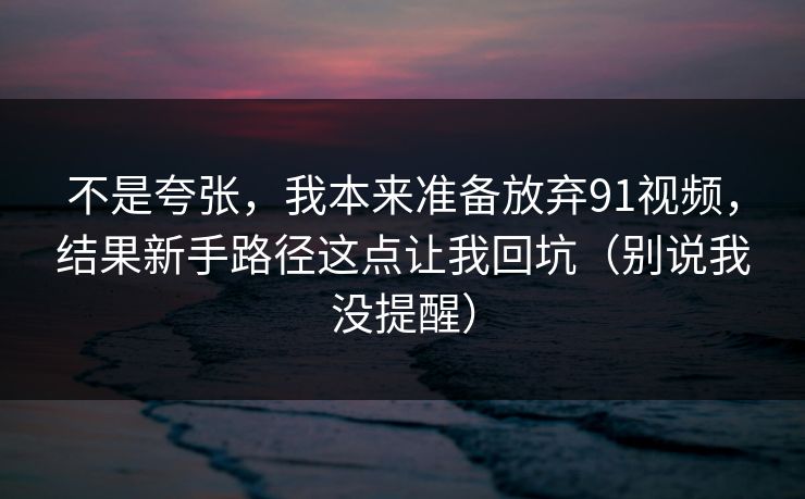 详细阅读:不是夸张,我本来准备放弃91视频,结果新手路径这点让我回坑(别说我没提醒) 不是夸张,我本来准备放弃91视频,结果新手路径这点让我回坑(别说我没提醒)