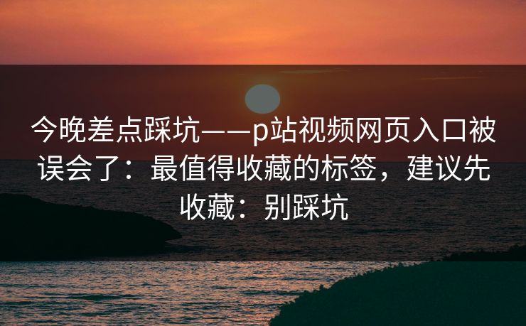 详细阅读:今晚差点踩坑——p站视频网页入口被误会了:最值得收藏的标签,建议先收藏:别踩坑 今晚差点踩坑——p站视频网页入口被误会了:最值得收藏的标签,建议先收藏:别踩坑