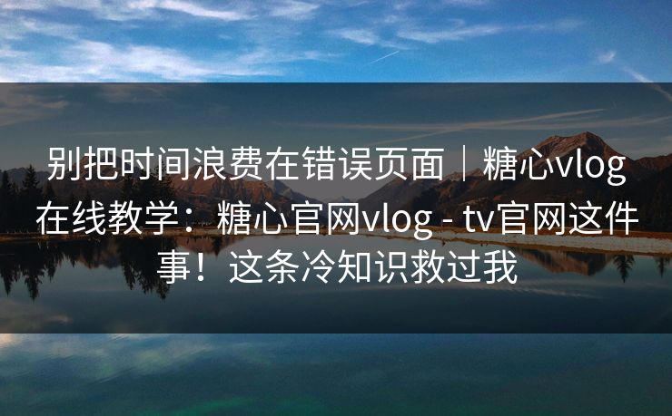 别把时间浪费在错误页面｜糖心vlog在线教学：糖心官网vlog - tv官网这件事！这条冷知识救过我