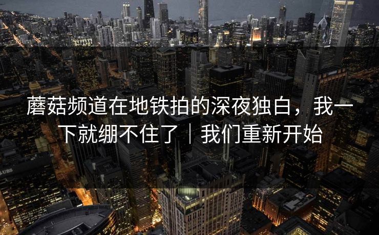 蘑菇频道在地铁拍的深夜独白,我一下就绷不住了|我们重新开始