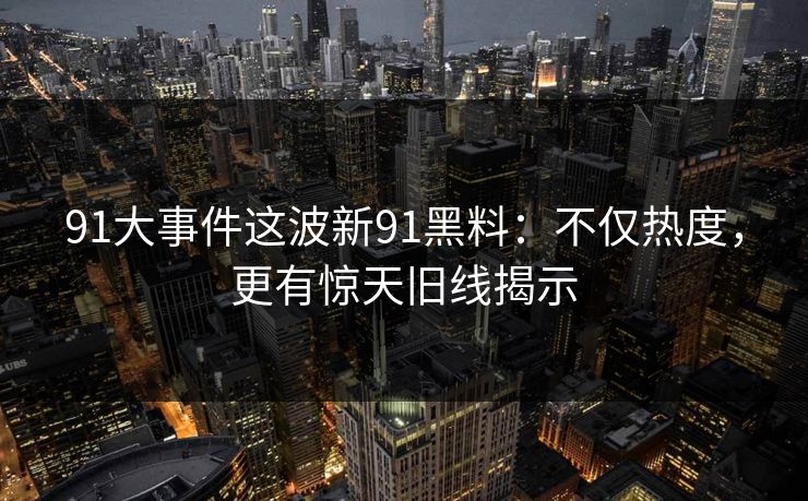 91大事件这波新91黑料：不仅热度，更有惊天旧线揭示