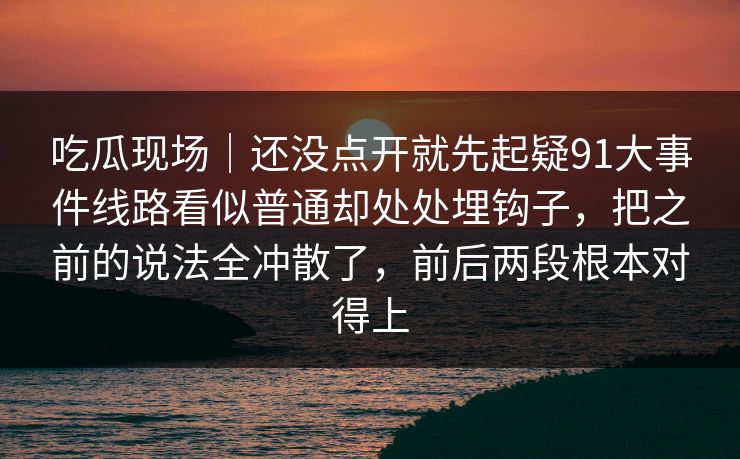 吃瓜现场｜还没点开就先起疑91大事件线路看似普通却处处埋钩子，把之前的说法全冲散了，前后两段根本对得上