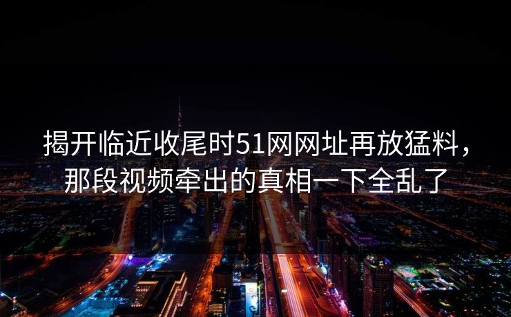 揭开临近收尾时51网网址再放猛料，那段视频牵出的真相一下全乱了