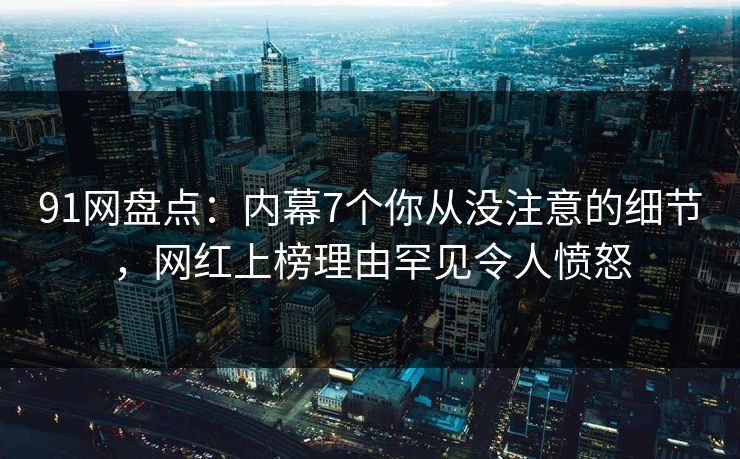 91网盘点：内幕7个你从没注意的细节，网红上榜理由罕见令人愤怒