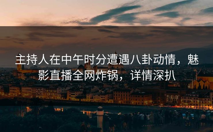主持人在中午时分遭遇八卦动情，魅影直播全网炸锅，详情深扒