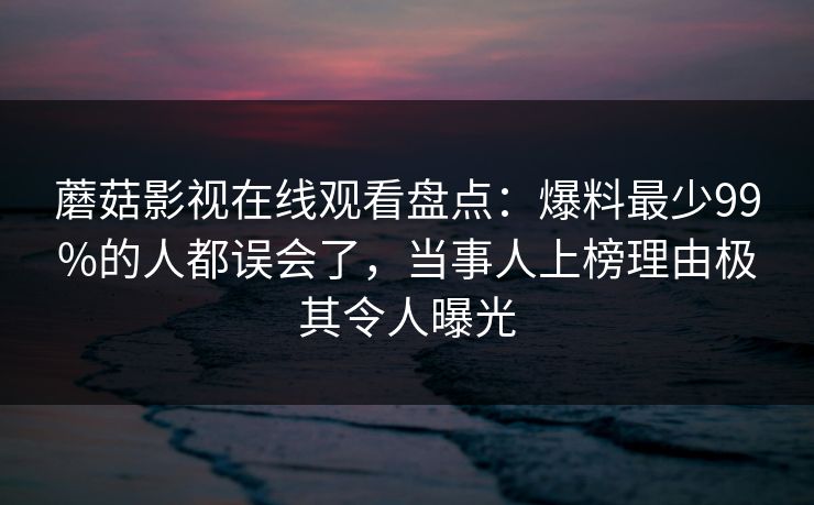 蘑菇影视在线观看盘点：爆料最少99%的人都误会了，当事人上榜理由极其令人曝光