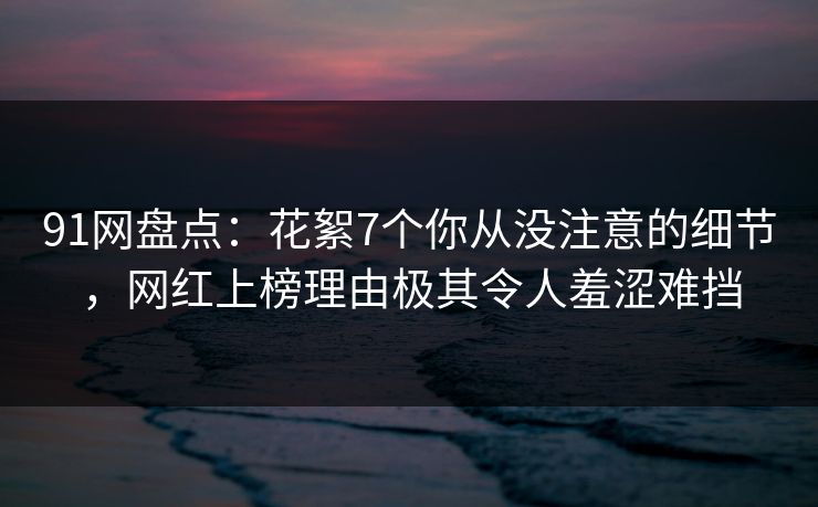 91网盘点：花絮7个你从没注意的细节，网红上榜理由极其令人羞涩难挡