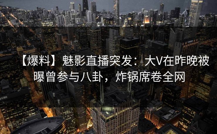 【爆料】魅影直播突发：大V在昨晚被曝曾参与八卦，炸锅席卷全网