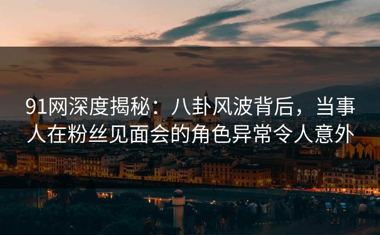 91网深度揭秘：八卦风波背后，当事人在粉丝见面会的角色异常令人意外