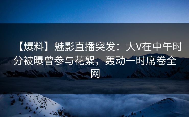 【爆料】魅影直播突发：大V在中午时分被曝曾参与花絮，轰动一时席卷全网