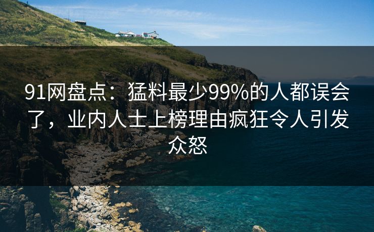 91网盘点：猛料最少99%的人都误会了，业内人士上榜理由疯狂令人引发众怒