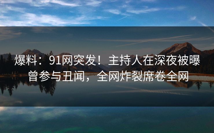 爆料：91网突发！主持人在深夜被曝曾参与丑闻，全网炸裂席卷全网