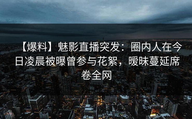 【爆料】魅影直播突发：圈内人在今日凌晨被曝曾参与花絮，暧昧蔓延席卷全网