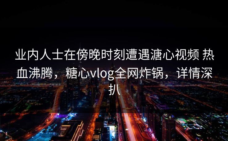 业内人士在傍晚时刻遭遇溏心视频 热血沸腾,糖心vlog全网炸锅,详情深扒