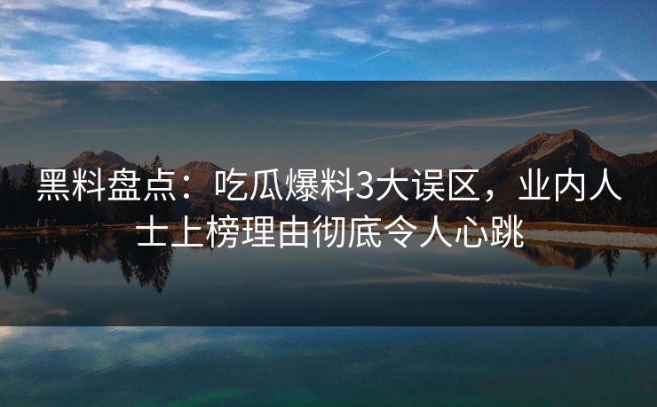 黑料盘点：吃瓜爆料3大误区，业内人士上榜理由彻底令人心跳