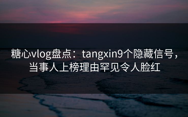 糖心vlog盘点：tangxin9个隐藏信号，当事人上榜理由罕见令人脸红