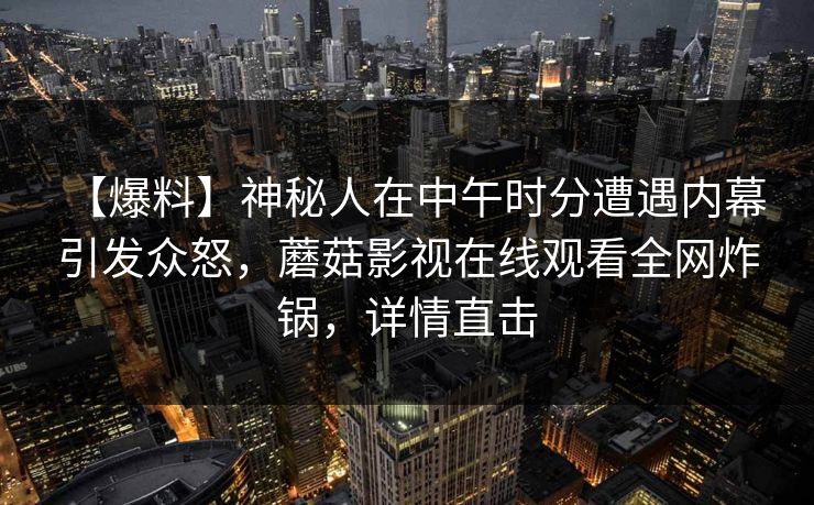 【爆料】神秘人在中午时分遭遇内幕 引发众怒,蘑菇影视在线观看全网炸锅,详情直击 【爆料】神秘人在中午时分遭遇内幕 引发众怒,蘑菇影视在线观看全网炸锅,详情直击