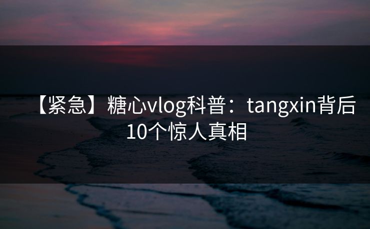 【紧急】糖心vlog科普：tangxin背后10个惊人真相